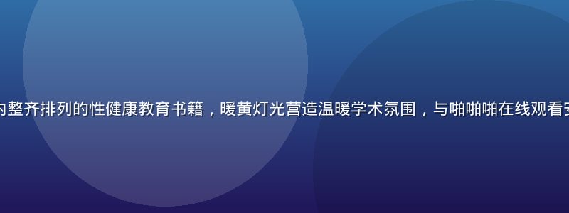 专业医学图书馆内整齐排列的性健康教育书籍，暖黄灯光营造温暖学术氛围，与啪啪啪在线观看安全须知主题呼应