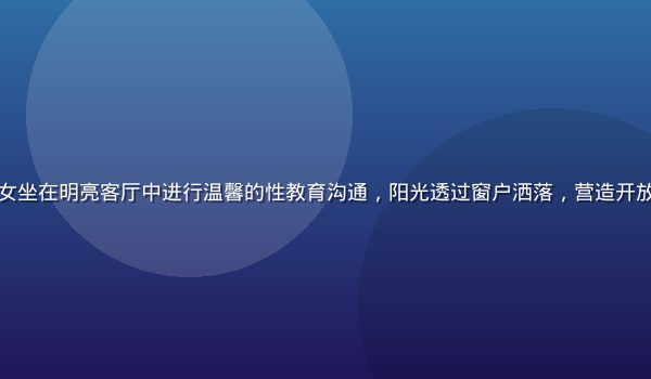 家长与青少年子女坐在明亮客厅中进行温馨的性教育沟通，阳光透过窗户洒落，营造开放安全的对话氛围